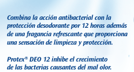 Jabón Protex Deo 12. Combina la acción antibacterial con la protección desodorante por 12 horas además de una fragancia refrescante que proporciona una sensación de limpieza y protección. Protex DEO 12 inhibe el crecimiento de las bacterias causantes del mal olor.