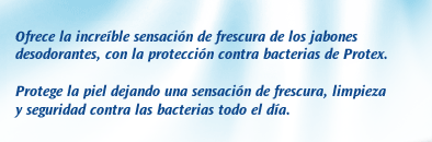 Protex Fresh. Ofrece la increíble sensación de frescura de los jabones desodorantes, con la protección contra bacterias de Protex. Protege la piel dejando una sensación de frescura, limpieza y seguridad contra las bacterias todo el día.